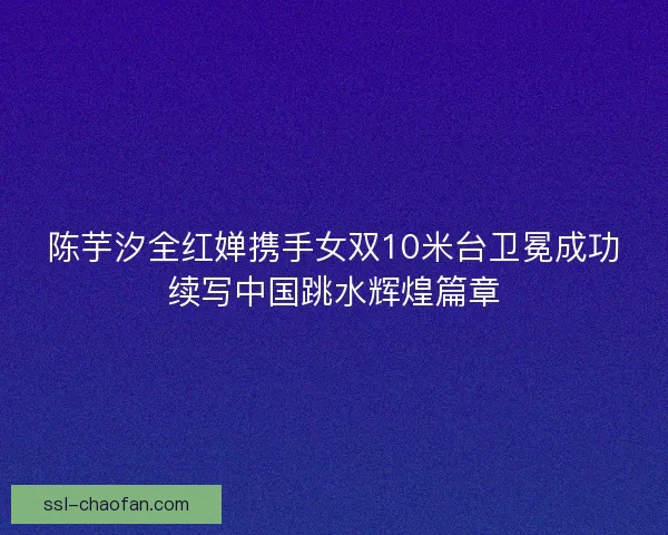 陈芋汐全红婵携手女双10米台卫冕成功续写中国跳水辉煌篇章 陈芋汐全红婵携手女双10米台卫冕成功续写中国跳水辉煌篇章
