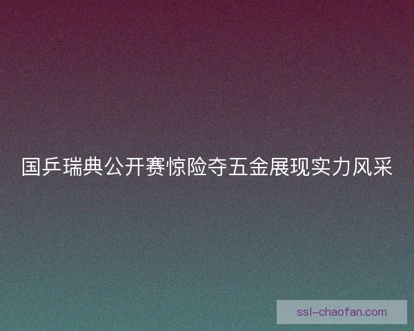 国乒瑞典公开赛惊险夺五金展现实力风采