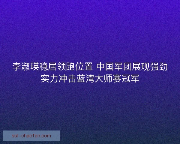李淑瑛稳居领跑位置 中国军团展现强劲实力冲击蓝湾大师赛冠军
