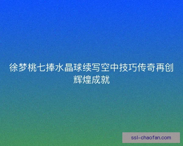 徐梦桃七捧水晶球续写空中技巧传奇再创辉煌成就