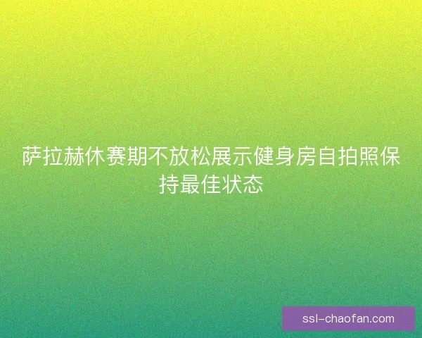 萨拉赫休赛期不放松展示健身房自拍照保持最佳状态