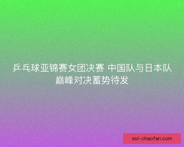 乒乓球亚锦赛女团决赛 中国队与日本队巅峰对决蓄势待发