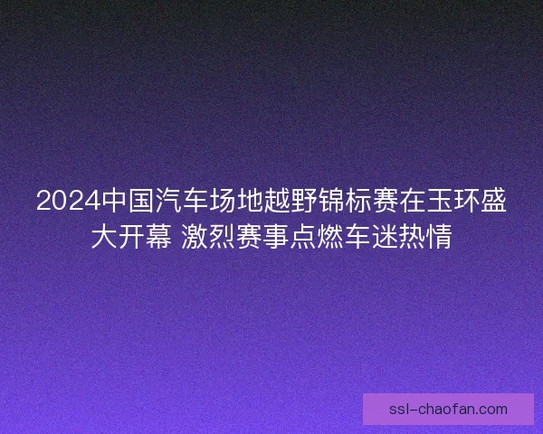 2024中国汽车场地越野锦标赛在玉环盛大开幕 激烈赛事点燃车迷热情