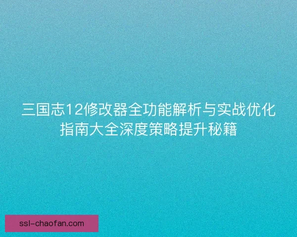 三国志12修改器全功能解析与实战优化指南大全深度策略提升秘籍 三国志12修改器全功能解析与实战优化指南大全深度策略提升秘籍